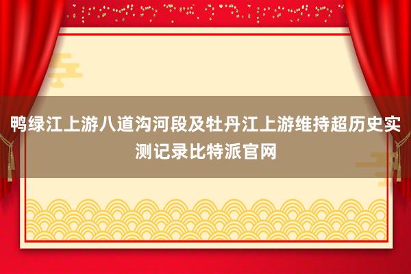 鸭绿江上游八道沟河段及牡丹江上游维持超历史实测记录比特派官网