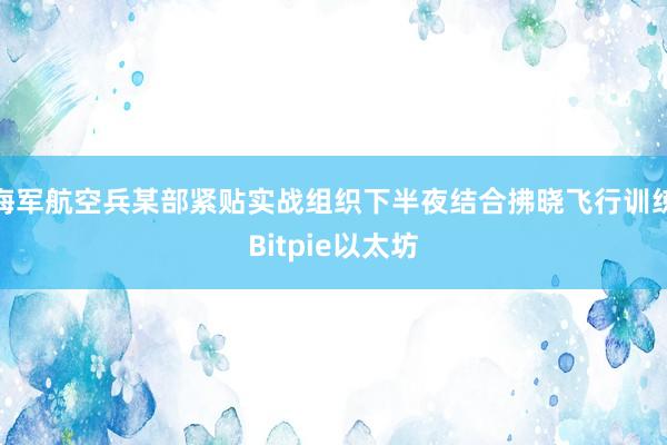 海军航空兵某部紧贴实战组织下半夜结合拂晓飞行训练Bitpie以太坊