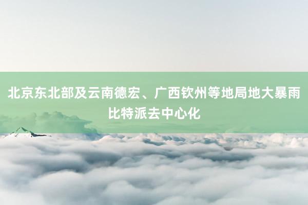 北京东北部及云南德宏、广西钦州等地局地大暴雨比特派去中心化