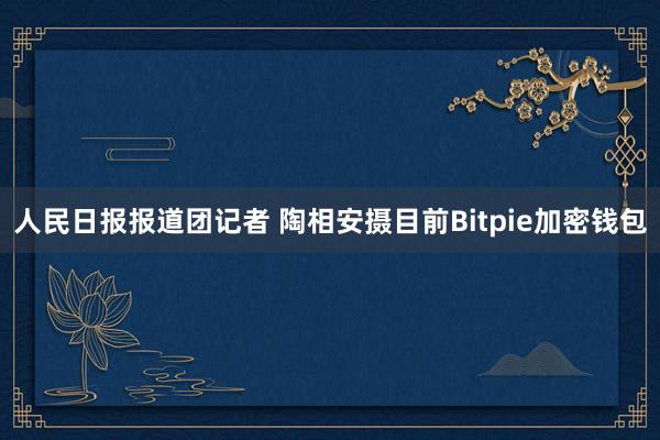 人民日报报道团记者 陶相安摄目前Bitpie加密钱包